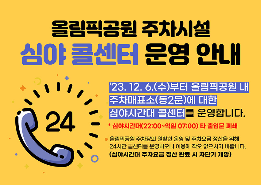 올림픽공원 주차시설 심야 콜센터 운영 안내/'23. 12. 6.(수)부터 올림픽공원 내 주차매표소(동2문)에 대한 심야시간대 콜센터를 운영합니다. * 심야시간대(22:00~익일 07:00) 타 출입문 폐쇄/올림픽공원 주차장의 원활한 운영 및 주차요금 정산을 위해24시간 콜센터를 운영하오니 이용에 착오 없으시기 바랍니다.(심야시간대 주차요금 정산 완료 시 차단기 개방)