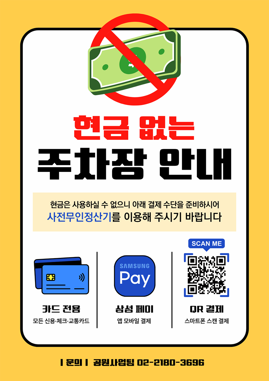 현금 없는 주차장 안내/ 현금은 사용하실 수 없으니 아래 결제 수단을 준비하시어 사전무인정산기를 이용해 주시기 바랍니다/ 1. 카드 전용:모든 신용&middot;체크&middot;교통카드 / 2.삼성 페이: 앱 모바일 결제 / 3.QR 결제: 스마트폰 스캔 결제(링크: http://m.site.naver.com/0SFQS) / 문의: 공원사업팀 02-2180-3696