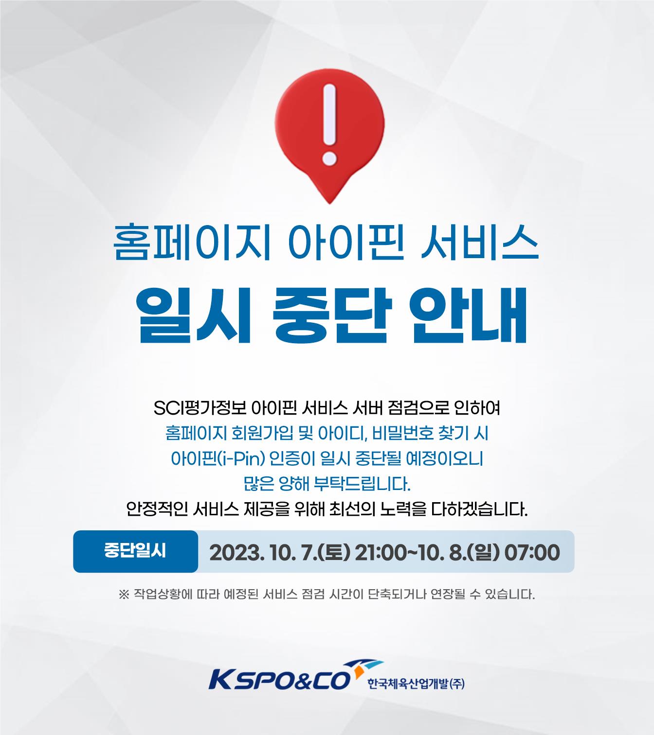 홈페이지 아이핀 서비스 일시 중단 안내/SCI평가정보 아이핀 서비스 서버 점검으로 인하여 홈페이지 회원가입 및 아이디, 비밀번호 찾기 시 아이핀(i-Pin) 인증이 일시 중단될 예정이오니 많은 양해 부탁드립니다. 안정적인 서비스 제공을 위해 최선의 노력을 다하겠습니다./중단일시: 2023. 10. 7.(토) 21:00~10. 8.(일) 07:00/※ 작업상황에 따라 시간이 단축되거나 연장될 수 있습니다./kspo&co 한국체육산업개발(주)