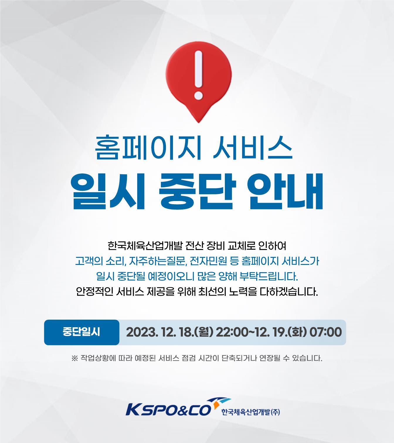 홈페이지 서비스 일시 중단 안내 / 한국체육산업개발 전산 장비 교체로 인하여 고객의 소리, 자주하는질문, 전자민원 등 홈페이지 서비스가 일시 중단될 예정이오니 많은 양해 부탁드립니다. 안정적인 서비스 제공을 위해 최선의 노력을 다하겠습니다. / 중단일시 : 2023. 12. 18.(월) 22:00~12. 19.(화) 07:00