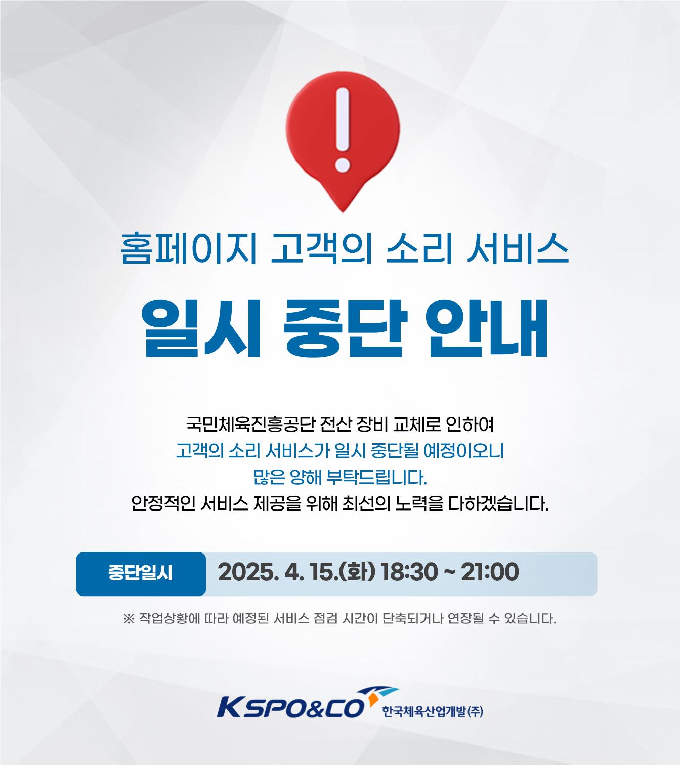 홈페이지 고객의 소리 서비스 일시 중단 안내 / 국민체육진흥공단 전산 장비 교체로 인하여 고객의 소리 서비스가 일시 중단될 예정이오니 많은 양해 부탁드립니다. 안정적인 서비스 제공을 위해 최선의 노력을 다하겠습니다. / 중단일시: 2025. 4. 15.(화) 18:30~21:00 / ※ 작업상황에 따라 시간이 단축되거나 연장될 수 있습니다./kspo&co 한국체육산업개발(주)