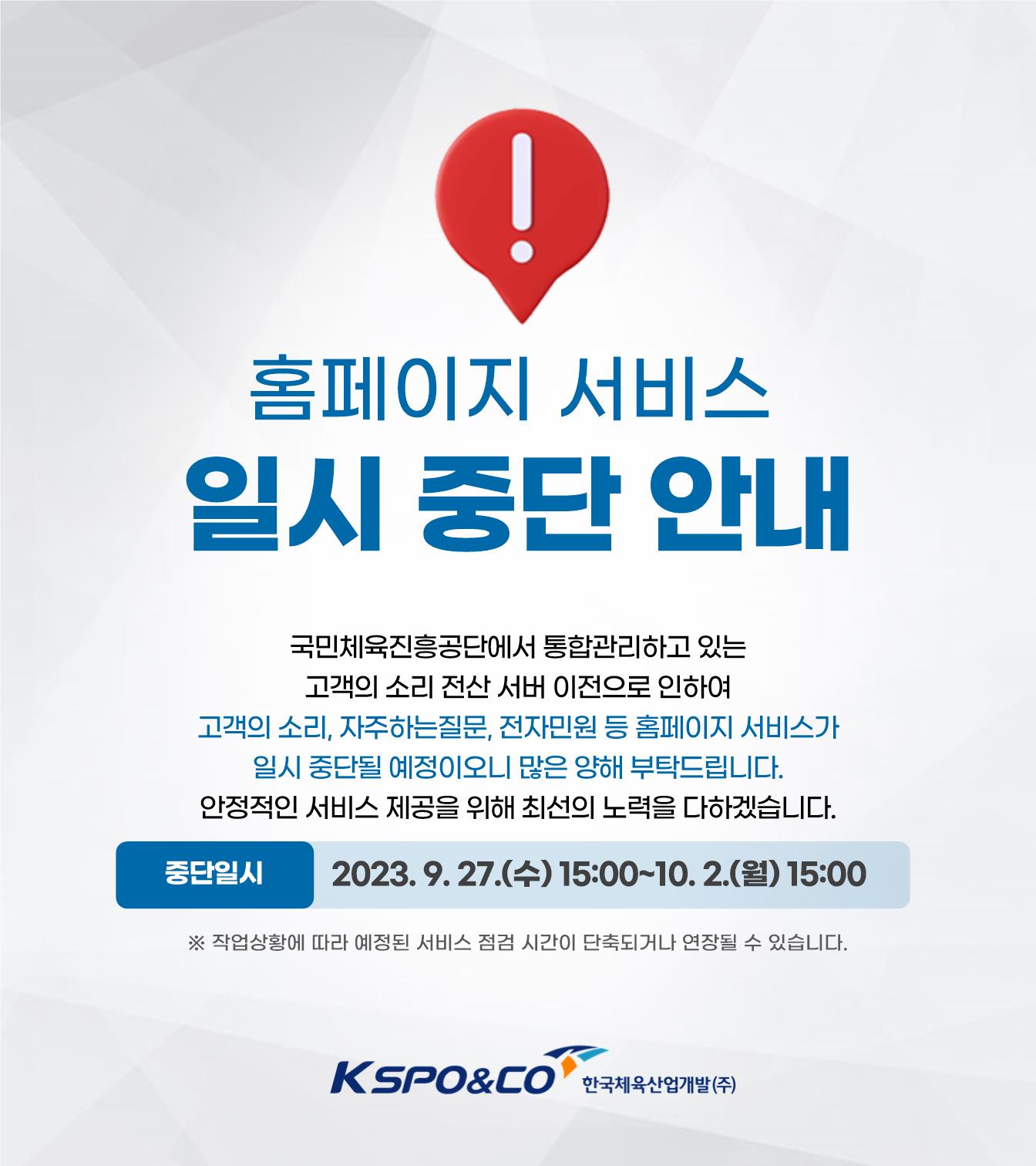 홈페이지 서비스 일시 중단 안내/국민체육진흥공단에서 통합관리하고 있는 고객의 소리 전산 서버 이전으로 인하여 고객의 소리, 자주하는질문, 전자민원 등 홈페이지 서비스가 일시 중단될 예정이오니 많은 양해 부탁드립니다. 안정적인 서비스 제공을 위해 최선의 노력을 다하겠습니다./중단일시: 2023. 9. 27.(수) 15:00~10. 2.(월) 15:00/※ 작업상황에 따라 시간이 단축되거나 연장될 수 있습니다./kspo&co 한국체육산업개발(주)